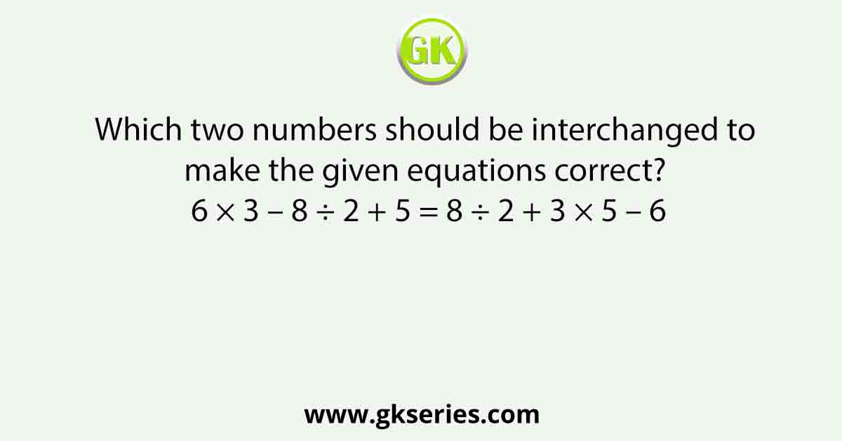 Which two numbers should be interchanged to make the given equations correct? 6 × 3 – 8 ÷ 2 + 5 = 8 ÷ 2 + 3 × 5 – 6