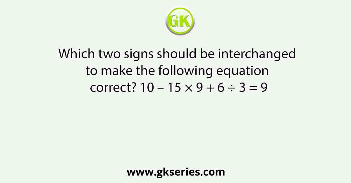 Which two signs should be interchanged to make the following equation correct? 10 – 15 × 9 + 6 ÷ 3 = 9