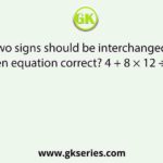 Which two signs should be interchanged to make the given equation correct? 4 + 8 × 12 ÷ 6 – 4 = 8