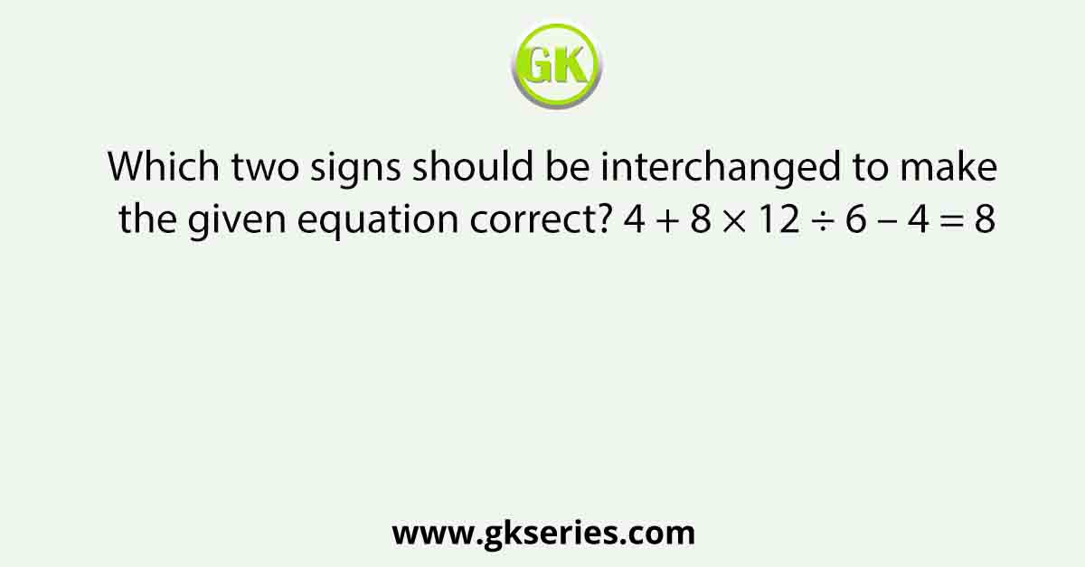 Which two signs should be interchanged to make the given equation correct? 4 + 8 × 12 ÷ 6 – 4 = 8