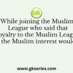 While joining the Muslim League who said that his ‘loyalty to the Muslim League and the Muslim interest would