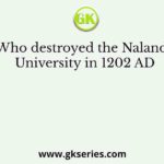 Who destroyed the Nalanda University in 1202 AD