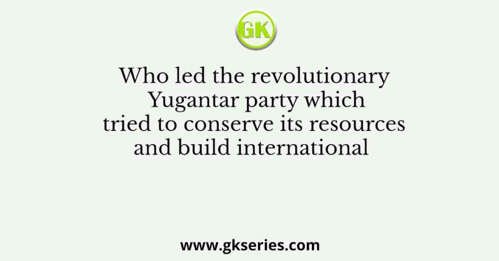 Who led the revolutionary Yugantar party which tried to conserve its resources and build international