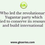Who led the revolutionary Yugantar party which tried to conserve its resources and build international