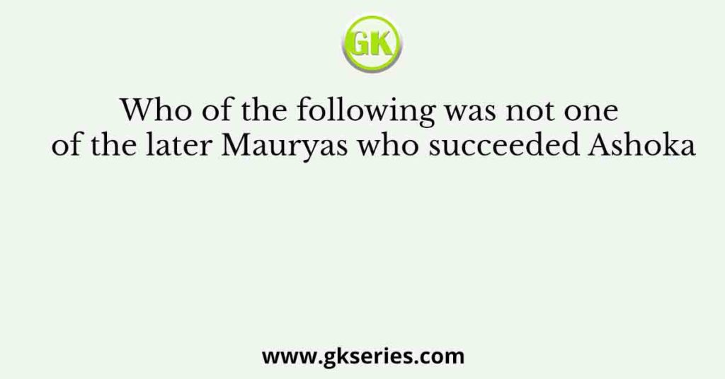 Who of the following was not one of the later Mauryas who succeeded Ashoka