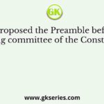 Who proposed the Preamble before the drafting committee of the Constitution?