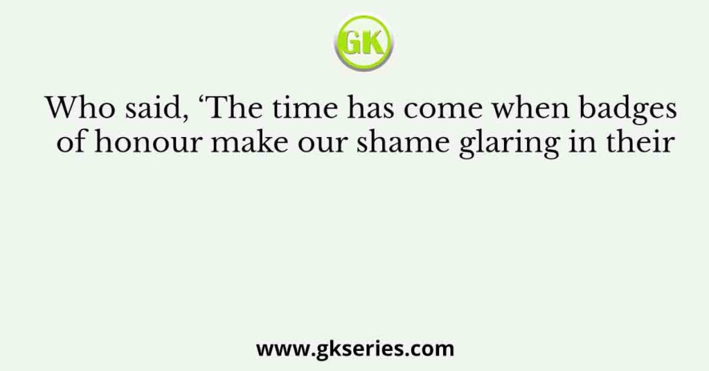 Who said, ‘The time has come when badges of honour make our shame glaring in their