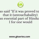Who said “If it was proved to me that it (untouchabality) is an essential part of Hinduism I for one would