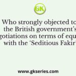 Who strongly objected to the British government’s negotiations on terms of equality with the ‘Seditious Fakir’