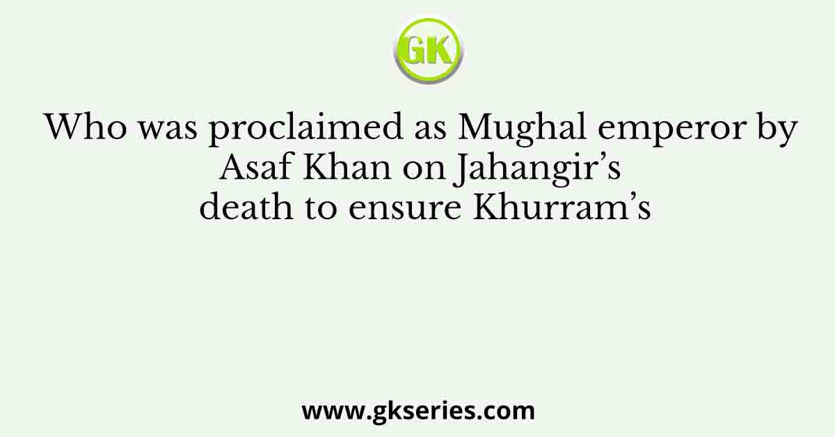 Who was proclaimed as Mughal emperor by Asaf Khan on Jahangir’s death to ensure Khurram’s