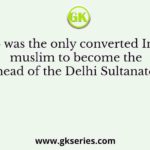 Who was the only converted Indian muslim to become the head of the Delhi Sultanate?