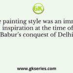 Whose painting style was an immediate inspiration at the time of Babur’s conquest of Delhi?