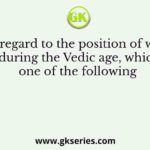 With regard to the position of woman during the Vedic age, which one of the following