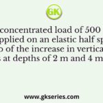 A concentrated load of 500 kN is applied on an elastic half space. The ratio of the increase in vertical normal stress at depths of 2 m and 4 m along