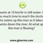 A man can swim at 10 km/hr in still water. It takes him twice as much time to reach the destination when he swims up the river as it takes when he swims down the river. At what speed the river is flowing?