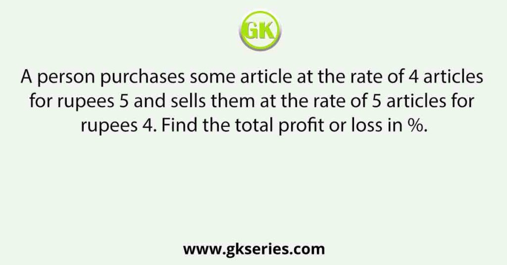 A person purchases some article at the rate of 4 articles for rupees 5 and sells them at the rate of 5 articles for rupees 4. Find the total profit or loss in %.