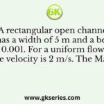 A rectangular open channel has a width of 5 m and a bed slope of 0.001. For a uniform flow of depth 2 m, the velocity is 2 m/s. The Manning’s