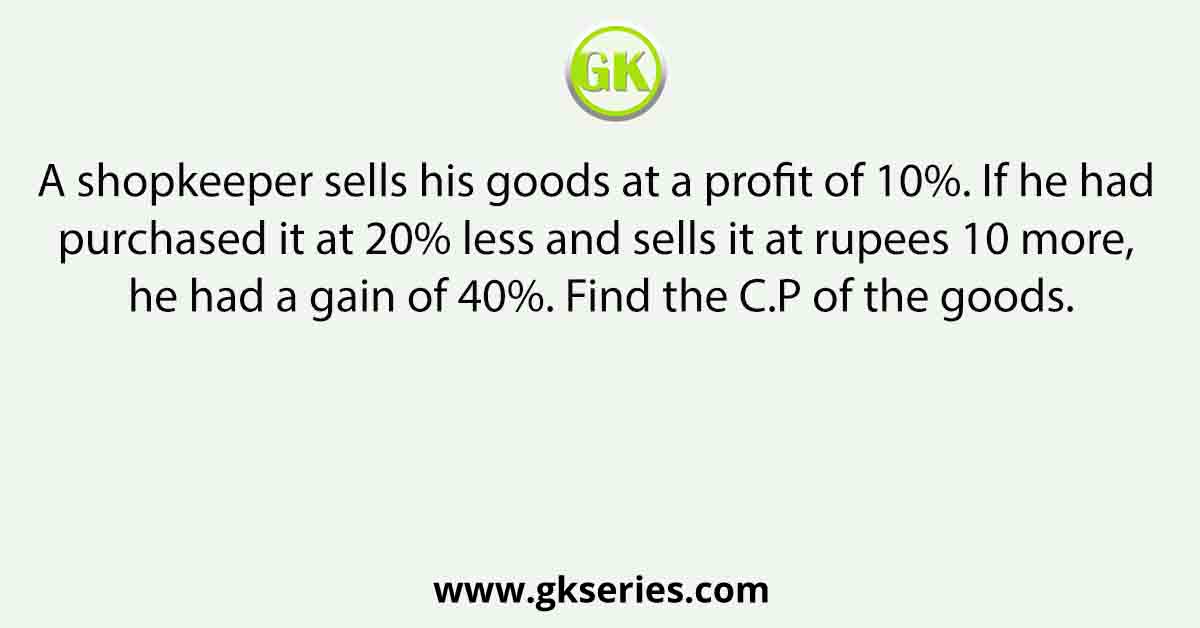 A shopkeeper sells his goods at a profit of 10%. If he had purchased it at 20% less and sells it at rupees 10 more, he had a gain of 40%. Find the C.P of the goods.