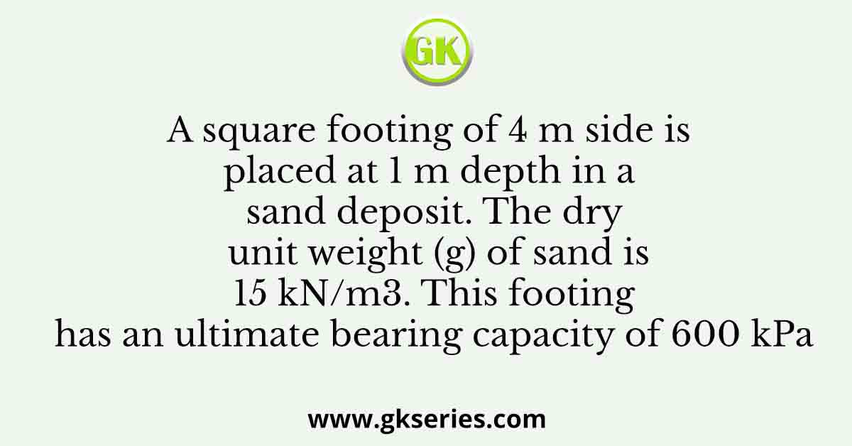 A square footing of 4 m side is placed at 1 m depth in a sand deposit. The dry unit weight (g) of sand is 15 kN/m3. This footing has an ultimate bearing capacity of 600 kPa