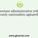 An important administrative reform for which the early nationalists agitated concerned