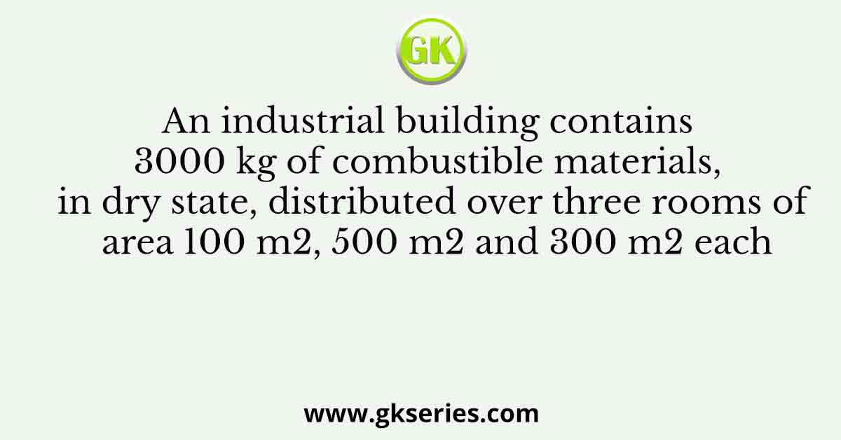 An industrial building contains 3000 kg of combustible materials, in dry state, distributed over three rooms of area 100 m2, 500 m2 and 300 m2 each