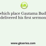 At which place Gautama Buddha delivered his first sermon?