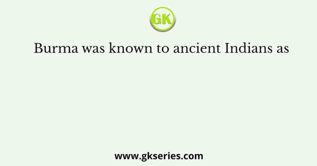 Burma was known to ancient Indians as