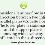 Consider a laminar flow in the x-direction between two infinite parallel plates (Couette flow). The lower plate is stationary and the upper plate is moving with a velocity of 1 cm/s in the x-direction