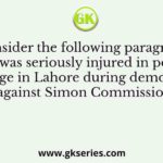 Consider the following paragraph He was seriously injured in police lathi charge in Lahore during demonstrations against Simon Commission