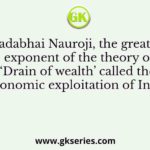 Dadabhai Nauroji, the greatest exponent of the theory of ‘Drain of wealth’ called the economic exploitation of India