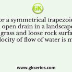 For a symmetrical trapezoidal open drain in a landscape with grass and loose rock surface, the velocity of flow of water is m/sec