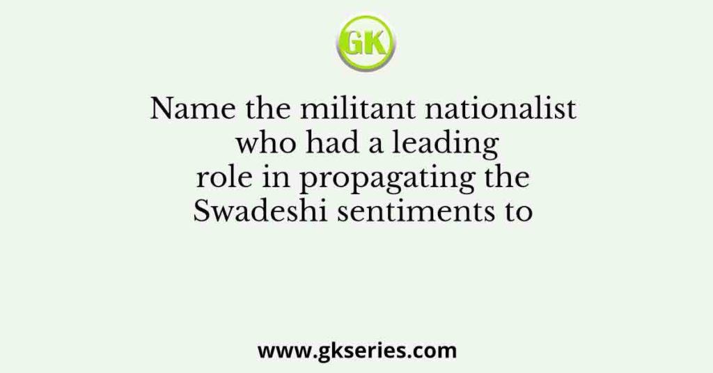 Name the militant nationalist who had a leading role in propagating the Swadeshi sentiments to
