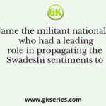 Name the militant nationalist who had a leading role in propagating the Swadeshi sentiments to