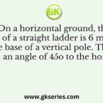 On a horizontal ground, the base of a straight ladder is 6 m away from the base of a vertical pole. The ladder makes an angle of 45o to the horizontal
