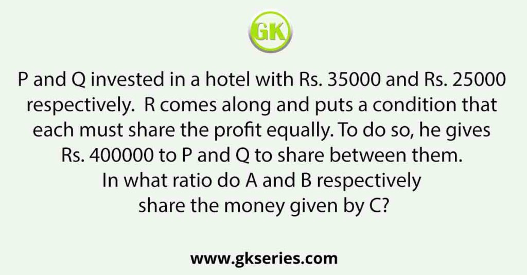 P and Q invested in a hotel with Rs. 35000 and Rs. 25000 respectively. R comes along and puts a condition that each must share the profit equally. To do so, he gives Rs. 400000 to P and Q to share between them. In what ratio do A and B respectively share the money given by C?