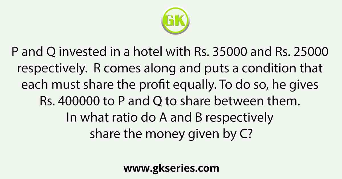 P and Q invested in a hotel with Rs. 35000 and Rs. 25000 respectively. R comes along and puts a condition that each must share the profit equally. To do so, he gives Rs. 400000 to P and Q to share between them. In what ratio do A and B respectively share the money given by C?