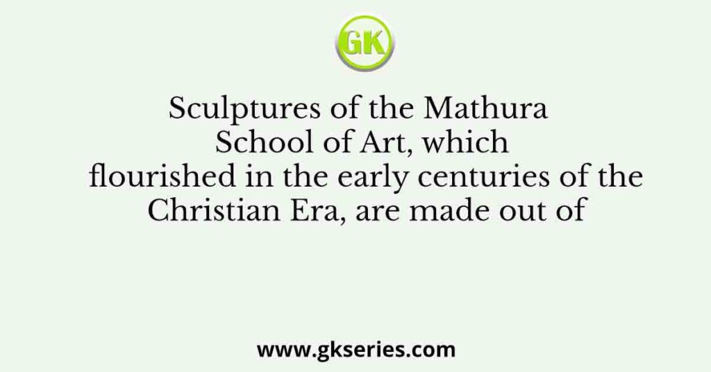 Sculptures of the Mathura School of Art, which flourished in the early centuries of the Christian Era, are made out of