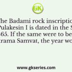 The Badami rock inscription of Pulakesin I is dated in the Saka year 465. If the same were to be dated in Vikrama Samvat, the year would be