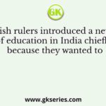 The British rulers introduced a new system of education in India chiefly because they wanted to