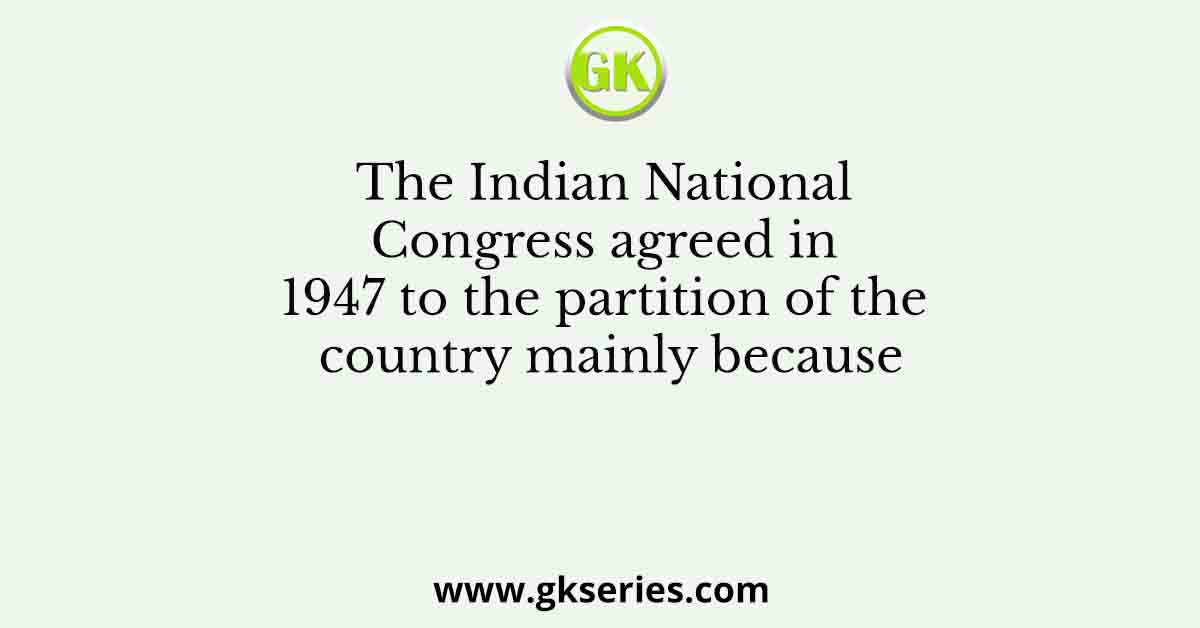The Indian National Congress agreed in 1947 to the partition of the country mainly because