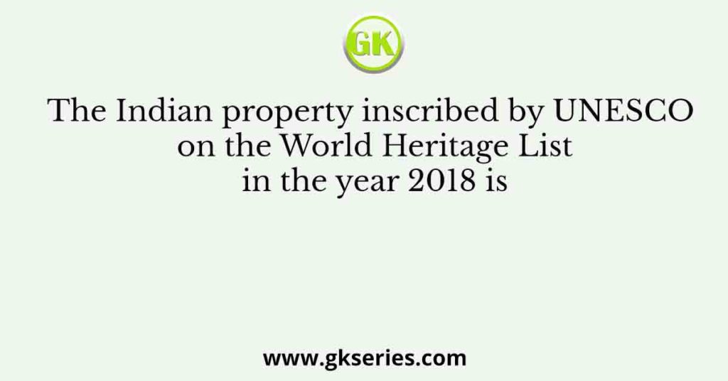 The Indian property inscribed by UNESCO on the World Heritage List in the year 2018 is