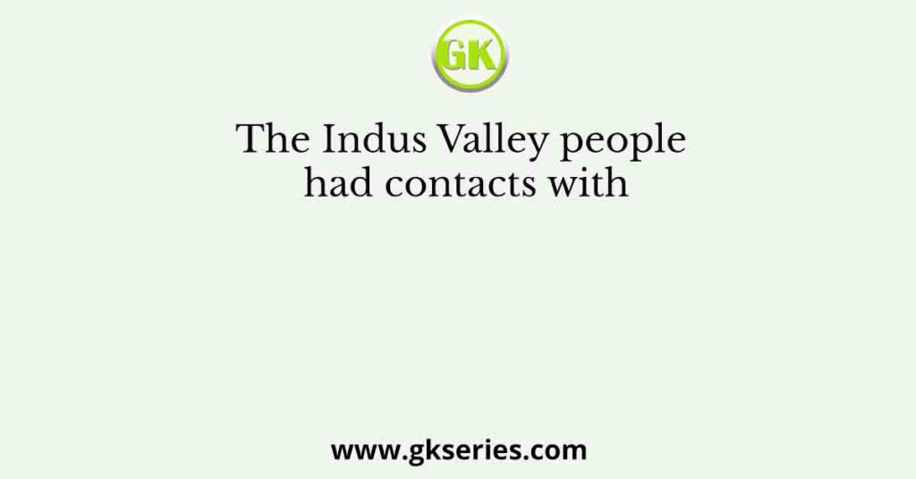 The Indus Valley people had contacts with