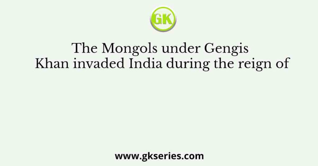 The Mongols under Gengis Khan invaded India during the reign of