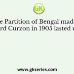 The Partition of Bengal made by Lord Curzon in 1905 lasted until