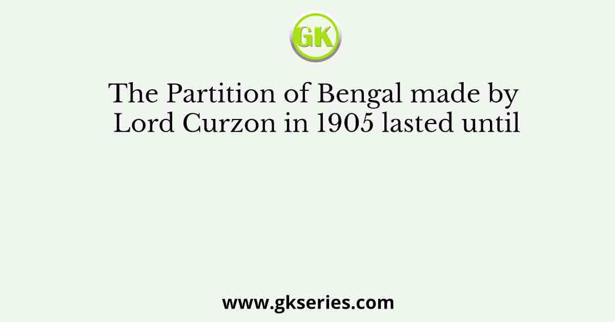 The Partition of Bengal made by Lord Curzon in 1905 lasted until