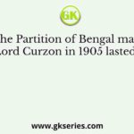 The Partition of Bengal made by Lord Curzon in 1905 lasted until