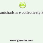 The Upanishads are collectively known as