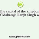 The capital of the kingdom of Maharaja Ranjit Singh was