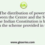 The distribution of powers between the Centre and the States in the Indian Constitution is based on the scheme provided in the