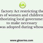 The first factory Act restricting the working hours of women and children, and authorizing local governments to make necessary rules was adopted during whose time?